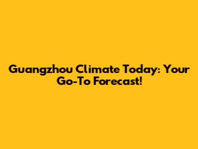 Guangzhou Climate Today: Your Go-To Forecast!