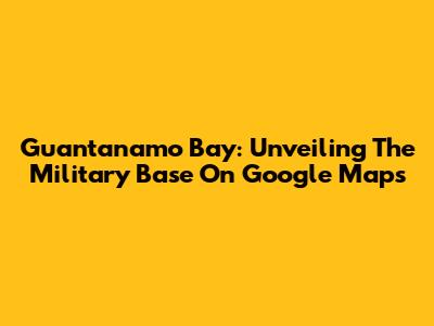 Guantanamo Bay: Unveiling The Military Base On Google Maps