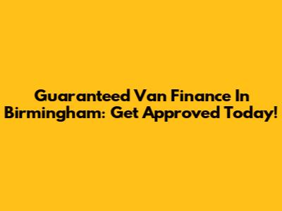 Guaranteed Van Finance In Birmingham: Get Approved Today!