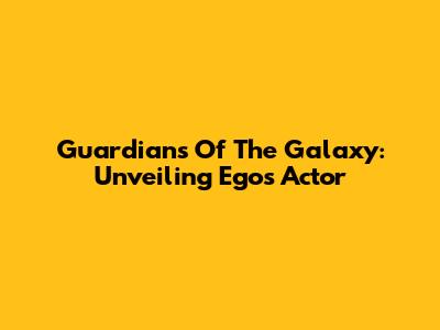 Guardians Of The Galaxy: Unveiling Ego's Actor