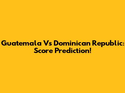 Guatemala Vs Dominican Republic: Score Prediction!