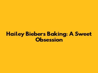 Hailey Bieber's Baking: A Sweet Obsession