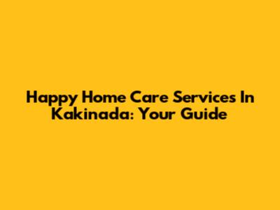 Happy Home Care Services In Kakinada: Your Guide