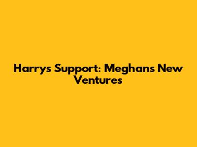 Harry's Support: Meghan's New Ventures