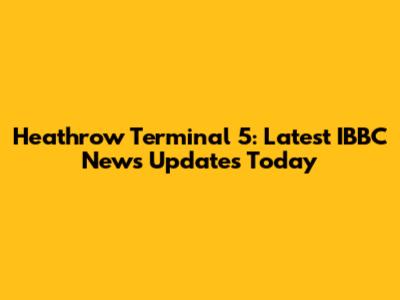 Heathrow Terminal 5: Latest IBBC News Updates Today