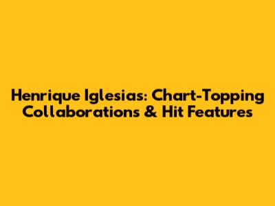 Henrique Iglesias: Chart-Topping Collaborations & Hit Features