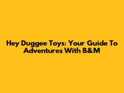 Hey Duggee Toys: Your Guide To Adventures With B&M