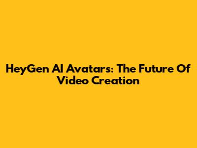 HeyGen AI Avatars: The Future Of Video Creation