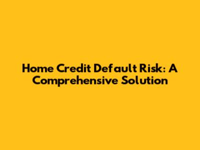 Home Credit Default Risk: A Comprehensive Solution