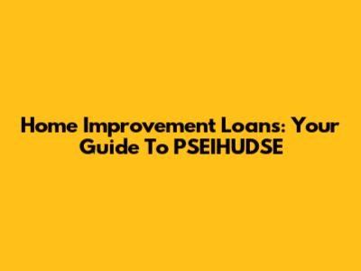 Home Improvement Loans: Your Guide To PSEIHUDSE
