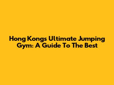 Hong Kong's Ultimate Jumping Gym: A Guide To The Best