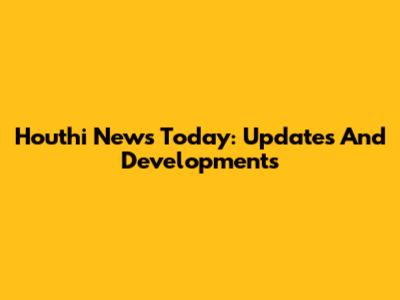 Houthi News Today: Updates And Developments