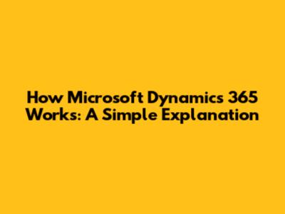 How Microsoft Dynamics 365 Works: A Simple Explanation