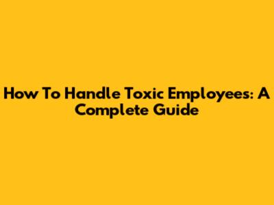 How To Handle Toxic Employees: A Complete Guide