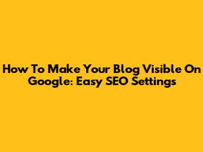 How To Make Your Blog Visible On Google: Easy SEO Settings