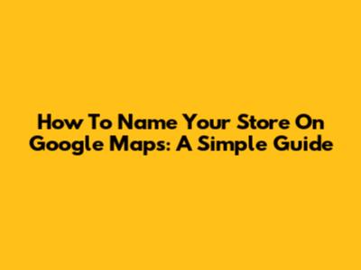 How To Name Your Store On Google Maps: A Simple Guide