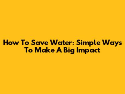 How To Save Water: Simple Ways To Make A Big Impact