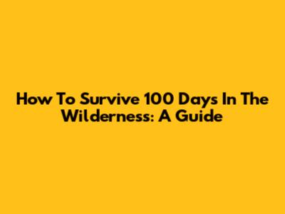 How To Survive 100 Days In The Wilderness: A Guide