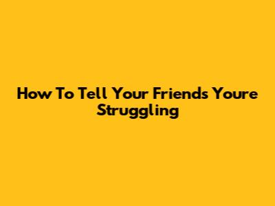 How To Tell Your Friends You're Struggling