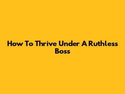 How To Thrive Under A Ruthless Boss