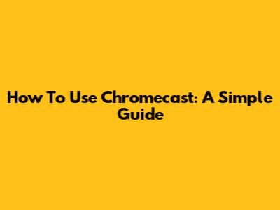 How To Use Chromecast: A Simple Guide