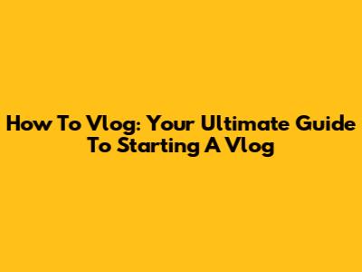 How To Vlog: Your Ultimate Guide To Starting A Vlog