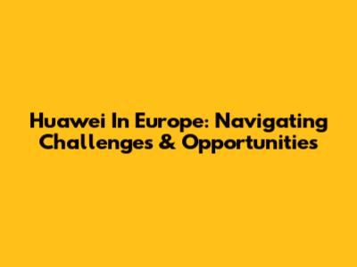 Huawei In Europe: Navigating Challenges & Opportunities