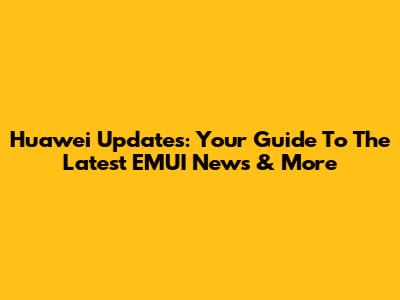 Huawei Updates: Your Guide To The Latest EMUI News & More
