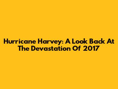 Hurricane Harvey: A Look Back At The Devastation Of 2017