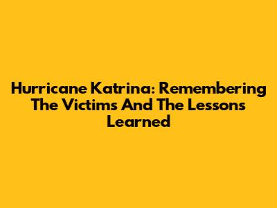 Hurricane Katrina: Remembering The Victims And The Lessons Learned