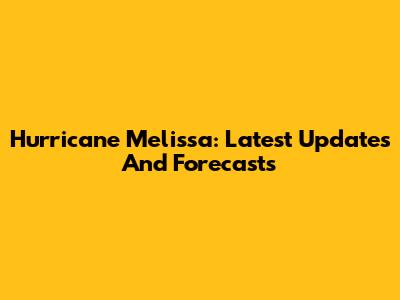 Hurricane Melissa: Latest Updates And Forecasts