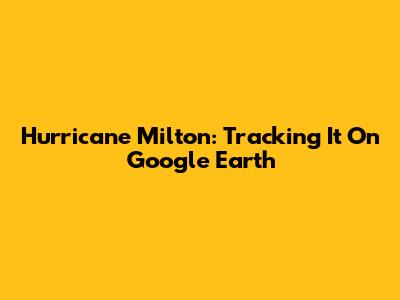 Hurricane Milton: Tracking It On Google Earth