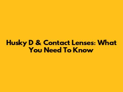 Husky D & Contact Lenses: What You Need To Know