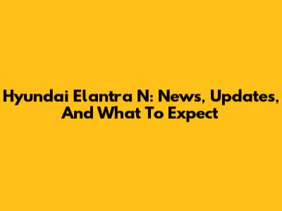 Hyundai Elantra N: News, Updates, And What To Expect