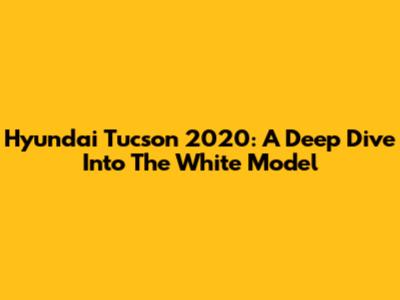 Hyundai Tucson 2020: A Deep Dive Into The White Model