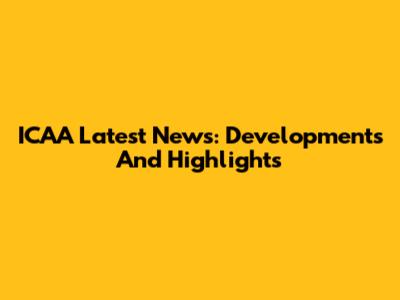 ICAA Latest News: Developments And Highlights