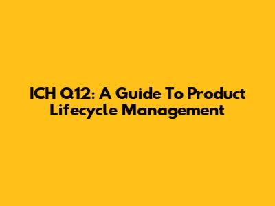 ICH Q12: A Guide To Product Lifecycle Management