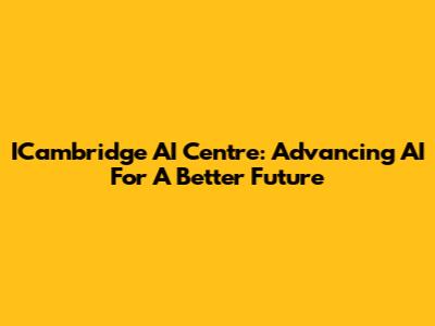 ICambridge AI Centre: Advancing AI For A Better Future