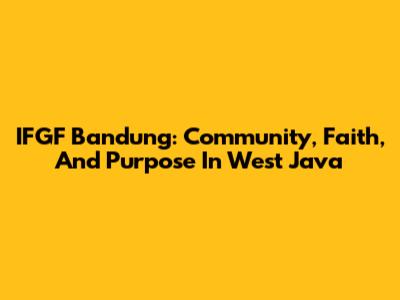 IFGF Bandung: Community, Faith, And Purpose In West Java