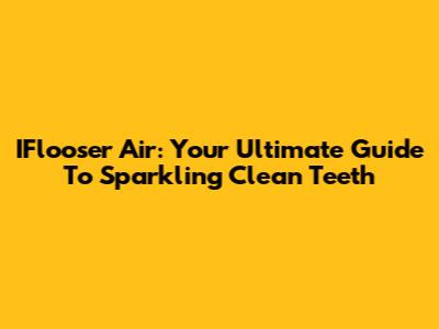 IFlooser Air: Your Ultimate Guide To Sparkling Clean Teeth