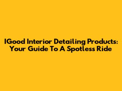 IGood Interior Detailing Products: Your Guide To A Spotless Ride