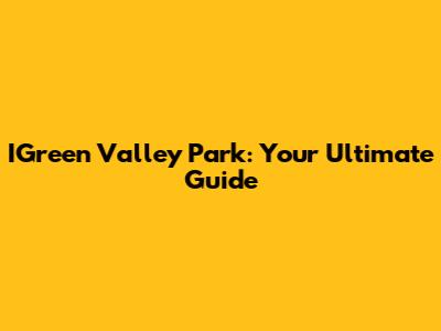IGreen Valley Park: Your Ultimate Guide