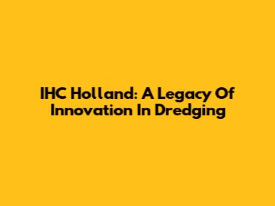 IHC Holland: A Legacy Of Innovation In Dredging