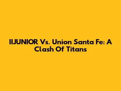 IIJUNIOR Vs. Union Santa Fe: A Clash Of Titans