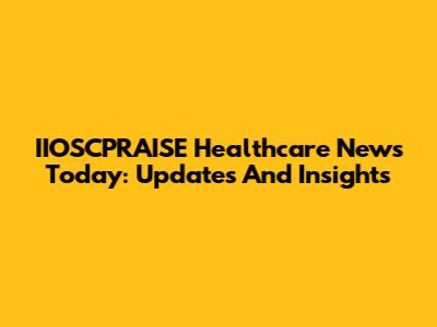 IIOSCPRAISE Healthcare News Today: Updates And Insights