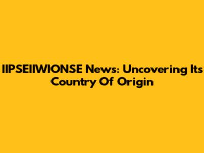 IIPSEIIWIONSE News: Uncovering Its Country Of Origin