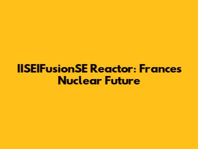 IISEIFusionSE Reactor: France's Nuclear Future