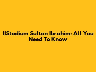 IIStadium Sultan Ibrahim: All You Need To Know
