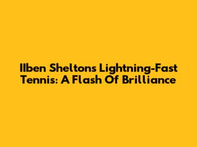 IIben Shelton's Lightning-Fast Tennis: A Flash Of Brilliance