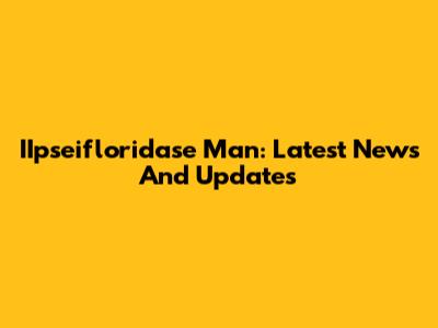 IIpseifloridase Man: Latest News And Updates